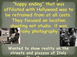 Neo-realists conformity  the “happy ending” that was affiliated with Hollywood was to be refrained from at all costs.  They focused on location shooting not studio, it was grainy photography.Wanted to show reality on the streets and piazzas of Italy after the war.