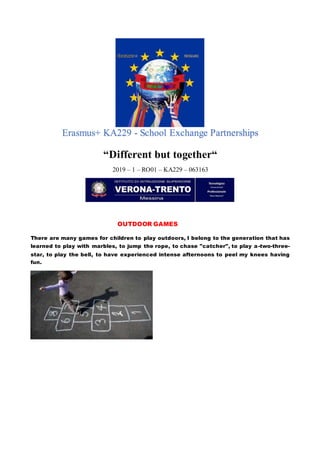 Erasmus+ KA229 - School Exchange Partnerships
“Different but together“
2019 – 1 – RO01 – KA229 – 063163
OUTDOOR GAMES
There are many games for children to play outdoors, I belong to the generation that has
learned to play with marbles, to jump the rope, to chase "catcher", to play a-two-three-
star, to play the bell, to have experienced intense afternoons to peel my knees having
fun.
 