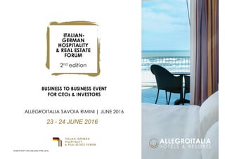BUSINESS TO BUSINESS EVENT
FOR CEOs & INVESTORS
ALLEGROITALIA SAVOIA RIMINI | JUNE 2016
ITALIAN-
GERMAN
HOSPITALITY
& REAL ESTATE
FORUM
2nd edition
23 - 24 JUNE 2016
TEASER DRAFT ENG (RELEASE APRIL 2016)
 