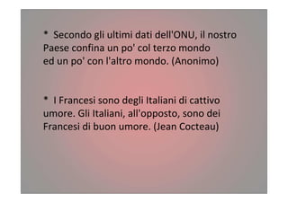 * Secondo gli ultimi dati dell'ONU, il nostro
Paese confina un po' col terzo mondo
ed un po' con l'altro mondo. (Anonimo)
* I Francesi sono degli Italiani di cattivo
umore. Gli Italiani, all'opposto, sono dei
Francesi di buon umore. (Jean Cocteau)
 