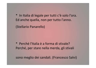 * In Italia di legale per tutti c‘è solo l'ora.
Ed anche quella, non per tutto l'anno.
(Stellario Panarello)
* Perché l'Italia è a forma di stivale?
Perché, per stare nella merda, gli stivali
sono meglio dei sandali. (Francesco Salvi)
 