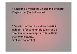 * L'italiano è mosso da un bisogno sfrenato
d'ingiustizia. (Ennio Flaiano)
* Se si incontrano tre automobilisti, in
Inghilterra fondano un club, in Francia
combinano un menage à trois, in Italia
creano un ingorgo.
(Stellario Panarello)
 