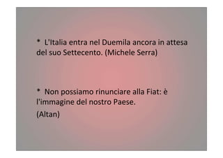 * L'Italia entra nel Duemila ancora in attesa
del suo Settecento. (Michele Serra)
* Non possiamo rinunciare alla Fiat: è
l'immagine del nostro Paese.
(Altan)
 