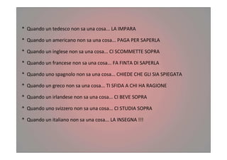 * Quando un tedesco non sa una cosa... LA IMPARA
* Quando un americano non sa una cosa... PAGA PER SAPERLA
* Quando un inglese non sa una cosa... CI SCOMMETTE SOPRA
* Quando un francese non sa una cosa... FA FINTA DI SAPERLA
* Quando uno spagnolo non sa una cosa... CHIEDE CHE GLI SIA SPIEGATA
* Quando un greco non sa una cosa... TI SFIDA A CHI HA RAGIONE
* Quando un irlandese non sa una cosa... CI BEVE SOPRA
* Quando uno svizzero non sa una cosa... CI STUDIA SOPRA
* Quando un italiano non sa una cosa... LA INSEGNA !!!
 