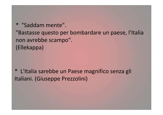 * "Saddam mente".
"Bastasse questo per bombardare un paese, l'Italia
non avrebbe scampo".
(Ellekappa)
* L'Italia sarebbe un Paese magnifico senza gli
Italiani. (Giuseppe Prezzolini)
 