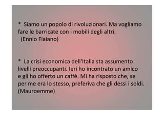 * Siamo un popolo di rivoluzionari. Ma vogliamo
fare le barricate con i mobili degli altri.
(Ennio Flaiano)
* La crisi economica dell'Italia sta assumento
livelli preoccupanti. Ieri ho incontrato un amico
e gli ho offerto un caffè. Mi ha risposto che, se
per me era lo stesso, preferiva che gli dessi i soldi.
(Mauroemme)
 