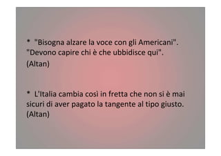 * "Bisogna alzare la voce con gli Americani".
"Devono capire chi è che ubbidisce qui".
(Altan)
* L'Italia cambia così in fretta che non si è mai
sicuri di aver pagato la tangente al tipo giusto.
(Altan)
 