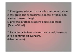 * Emergenza scioperi: In Italia la questione sociale
è così grave che ai prossimi scioperi i cittadini non
avranno nessun disagio.
E' previsto infatti lo sciopero degli scioperanti.
(Marco Vicari)
* La fanteria italiana non retrocede mai, fa mezzo
giro e continua ad avanzare.
(Mauroemme)
 