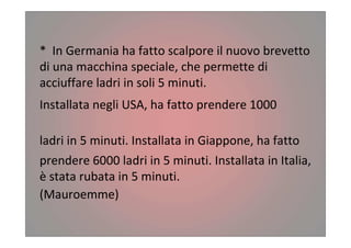 * In Germania ha fatto scalpore il nuovo brevetto
di una macchina speciale, che permette di
acciuffare ladri in soli 5 minuti.
Installata negli USA, ha fatto prendere 1000
ladri in 5 minuti. Installata in Giappone, ha fatto
prendere 6000 ladri in 5 minuti. Installata in Italia,
è stata rubata in 5 minuti.
(Mauroemme)
 