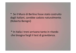 * Se il Muro di Berlino fosse stato costruito
dagli italiani, sarebbe caduto naturalmente.
(Roberto Benigni)
* In Italia i treni arrivano tanto in ritardo
che bisogna fargli il test di gravidanza.
 