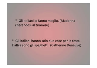 * Gli italiani lo fanno meglio. (Madonna
riferendosi al tiramisù)
* Gli italiani hanno solo due cose per la testa.
L'altra sono gli spaghetti. (Catherine Deneuve)
 