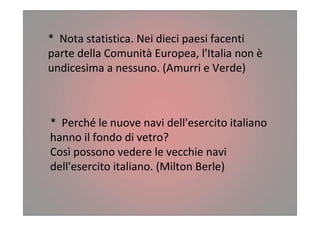 * Nota statistica. Nei dieci paesi facenti
parte della Comunità Europea, l'Italia non è
undicesima a nessuno. (Amurri e Verde)
* Perché le nuove navi dell'esercito italiano
hanno il fondo di vetro?
Così possono vedere le vecchie navi
dell'esercito italiano. (Milton Berle)
 