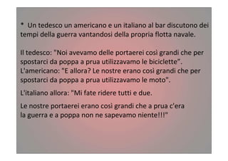 * Un tedesco un americano e un italiano al bar discutono dei
tempi della guerra vantandosi della propria flotta navale.
Il tedesco: "Noi avevamo delle portaerei così grandi che per
spostarci da poppa a prua utilizzavamo le biciclette”.
L'americano: "E allora? Le nostre erano così grandi che per
spostarci da poppa a prua utilizzavamo le moto".
L'italiano allora: "Mi fate ridere tutti e due.
Le nostre portaerei erano così grandi che a prua c'era
la guerra e a poppa non ne sapevamo niente!!!"
 