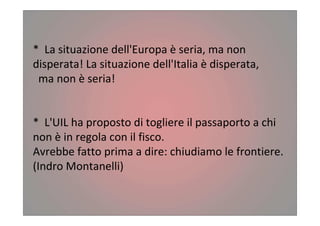 * La situazione dell'Europa è seria, ma non
disperata! La situazione dell'Italia è disperata,
ma non è seria!
* L'UIL ha proposto di togliere il passaporto a chi
non è in regola con il fisco.
Avrebbe fatto prima a dire: chiudiamo le frontiere.
(Indro Montanelli)
 