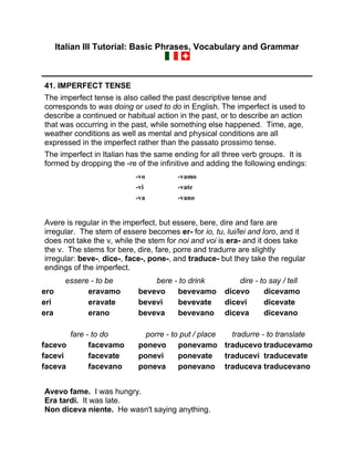 Italian III Tutorial: Basic Phrases, Vocabulary and Grammar
41. IMPERFECT TENSE
The imperfect tense is also called the past descriptive tense and
corresponds to was doing or used to do in English. The imperfect is used to
describe a continued or habitual action in the past, or to describe an action
that was occurring in the past, while something else happened. Time, age,
weather conditions as well as mental and physical conditions are all
expressed in the imperfect rather than the passato prossimo tense.
The imperfect in Italian has the same ending for all three verb groups. It is
formed by dropping the -re of the infinitive and adding the following endings:
-vo -vamo
-vi -vate
-va -vano
Avere is regular in the imperfect, but essere, bere, dire and fare are
irregular. The stem of essere becomes er- for io, tu, lui/lei and loro, and it
does not take the v, while the stem for noi and voi is era- and it does take
the v. The stems for bere, dire, fare, porre and tradurre are slightly
irregular: beve-, dice-, face-, pone-, and traduce- but they take the regular
endings of the imperfect.
essere - to be bere - to drink dire - to say / tell
ero eravamo bevevo bevevamo dicevo dicevamo
eri eravate bevevi bevevate dicevi dicevate
era erano beveva bevevano diceva dicevano
fare - to do porre - to put / place tradurre - to translate
facevo facevamo ponevo ponevamo traducevo traducevamo
facevi facevate ponevi ponevate traducevi traducevate
faceva facevano poneva ponevano traduceva traducevano
Avevo fame. I was hungry.
Era tardi. It was late.
Non diceva niente. He wasn't saying anything.
 