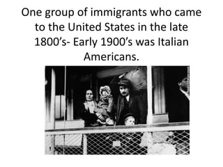 One group of immigrants who came
to the United States in the late
1800’s- Early 1900’s was Italian
Americans.
 