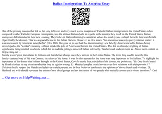 Italian Immigration To America Essay
One of the primary reasons that led to the very different, and very much worse reception of Catholic Italian immigrants in the United States when
compared to other Catholic European immigrants, was the attitude Italians held in regards to the country they lived in, the United States. Italian
immigrants felt alienated in their new country. They believed that conforming to American values too quickly was a direct threat to their own beliefs
(Specifically the domus). This was especially true in the Italian Harlem. However, as Orsi states, "the alienation was not a purely internal matter; it
was also caused by American xenophobia" (Orsi 160). She goes on to say that this discriminating view held by Americans led to Italians being
stereotyped as the "worker", meaning a threat to take the jobs of Americans born in the United States. This led to almost everything of Italian
significance being omitted in schools which led to students getting a sense of Italian inferiority. Teachers and students went as... Show more content on
Helpwriting.net ...
Family was of great importance to Italians and that did not change once they arrived in the United States. The term they used to describe this
family–centered way of life was Domus, or culture of the home. It was for this reason that the home was very important to the Italians. To highlight the
importance of the domus that Italians brought to the United States, Covello made four principles of the domus, the points are; "10. One should stand
by blood relatives in any situation whether they be right or wrong. 15. Married couples should never sever their relations with their parents. 17.
Children should respect the friends and relatives to their parents and in their behavior conform to the opinions of these friends and relatives. 21.
Husband and wife should represent the union of two blood groups and not the union of two people who mutually arouse each other's emotions." (Orsi
... Get more on HelpWriting.net ...
 