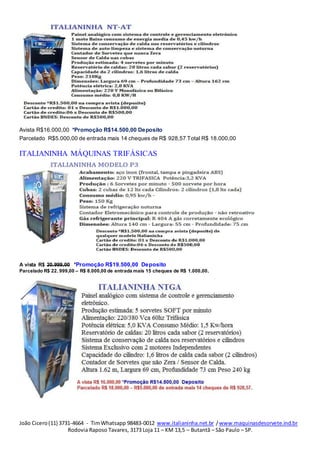 João Cicero(11) 3731-4664 - TimWhatsapp 98483-0012 www.italianinha.net.br /www.maquinasdesorvete.ind.br
Rodovia Raposo Tavares, 3173 Loja 11 – KM 13,5 – Butantã – São Paulo – SP.
Avista R$16.000,00 *Promoção R$14.500,00 Deposito
Parcelado R$5.000,00 de entrada mais 14 cheques de R$ 928,57 Total R$ 18.000,00
ITALIANINHA MÁQUINAS TRIFÁSICAS
A vista R$ 20.999,00 *Promoção R$19.500,00 Deposito
Parcelado R$ 22. 999,00 – R$ 8.000,00 de entrada mais 15 cheques de R$ 1.000,00.
 