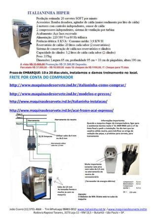 João Cicero(11) 3731-4664 - TimWhatsapp 98483-0012 www.italianinha.net.br /www.maquinasdesorvete.ind.br
Rodovia Raposo Tavares, 3173 Loja 11 – KM 13,5 – Butantã – São Paulo – SP.
Prazo de EMBARQUE: 10 a 20 dias uteis, instalamos e damos treinamento no local.
FRETE POR CONTA DO COMPRADOR
http://www.maquinasdesorvete.ind.br/italianinha-como-comprar/
http://www.maquinasdesorvete.ind.br/modelos-e-precos/
http://www.maquinasdesorvete.ind.br/italianinha-instalacao/
http://www.maquinasdesorvete.ind.br/acai-frozen-acai-expresso/
 