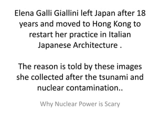 Elena Galli Giallini left Japan after 18
years and moved to Hong Kong to
restart her practice in Italian
Japanese Architecture .
The reason is told by these images
she collected after the tsunami and
nuclear contamination..
Why Nuclear Power is Scary
 