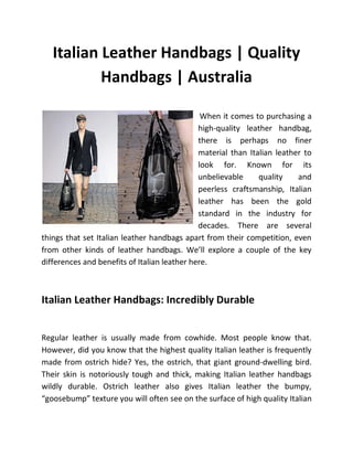 Italian Leather Handbags | Quality
           Handbags | Australia

                                               When it comes to purchasing a
                                              high-quality leather handbag,
                                              there is perhaps no finer
                                              material than Italian leather to
                                              look for. Known for its
                                              unbelievable     quality    and
                                              peerless craftsmanship, Italian
                                              leather has been the gold
                                              standard in the industry for
                                              decades. There are several
things that set Italian leather handbags apart from their competition, even
from other kinds of leather handbags. We’ll explore a couple of the key
differences and benefits of Italian leather here.



Italian Leather Handbags: Incredibly Durable


Regular leather is usually made from cowhide. Most people know that.
However, did you know that the highest quality Italian leather is frequently
made from ostrich hide? Yes, the ostrich, that giant ground-dwelling bird.
Their skin is notoriously tough and thick, making Italian leather handbags
wildly durable. Ostrich leather also gives Italian leather the bumpy,
“goosebump” texture you will often see on the surface of high quality Italian
 