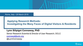 Rome, Italy • 29 March 2018
Applying Research Methods:
Investigating the Many Faces of Digital Visitors & Residents
Lynn Silipigni Connaway, PhD
Senior Research Scientist & Director of User Research, OCLC
connawal@oclc.org
@LynnConnaway
 