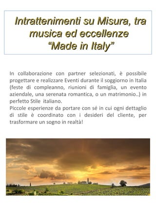 Intrattenimenti su Misura, tra
musica ed eccellenze
“Made in Italy”
In collaborazione con partner selezionati, è possibile
progettare e realizzare Eventi durante il soggiorno in Italia
(feste di compleanno, riunioni di famiglia, un evento
aziendale, una serenata romantica, o un matrimonio..) in
perfetto Stile italiano.
Piccole esperienze da portare con sé in cui ogni dettaglio
di stile è coordinato con i desideri del cliente, per
trasformare un sogno in realtà!

 