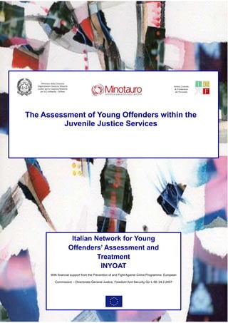 Ministero della Giustizia
   Dipartimento Giustizia Minorile                                                                       Istituto Centrale
   Centro per la Giustizia Minorile                                                                       di Formazione
     per la Lombardia - Milano                                                                             del Personale




The Assessment of Young Offenders within the
         Juvenile Justice Services




                                       Italian Network for Young
                                      Offenders’ Assessment and
                                                Treatment
                                                 INYOAT
                With financial support from the Prevention of and Fight Against Crime Programme. European

                     Commission – Directorate-General Justice, Freedom And Security GU L 58, 24.2.2007



                                                                                                                             I
 