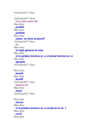 अ๑Fanycita™ dice:

अ๑Fanycita™ dice:
 la sc suen como SH
Max dice:
 perfetti
Max dice:
 perfetto
Max dice:
 sabes se hace el plural?
अ๑Fanycita™ dice:
 no
Max dice:
 la regla general es esta
Max dice:
 si la palabra termina en -a el plural termina en -e
Max dice:
 ejemplo
अ๑Fanycita™ dice:

Max dice:
 tavolA
Max dice:
 tavolE
अ๑Fanycita™ dice:
 esoq eu es'
Max dice:
 mesa
अ๑Fanycita™ dice:

Max dice:
 mesas
Max dice:
 si la palabra termina en -o el plural es en -i
Max dice:
 cavO
Max dice:
 