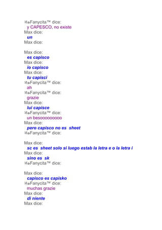 अ๑Fanycita™ dice:
 y CAPESCO, no existe
Max dice:
 un
Max dice:

Max dice:
 es capisco
Max dice:
 io capisco
Max dice:
 tu capisci
अ๑Fanycita™ dice:
 ah
अ๑Fanycita™ dice:
 grazie
Max dice:
 lui capisce
अ๑Fanycita™ dice:
 un besooooooooo
Max dice:
 pero capisco no es sheet
अ๑Fanycita™ dice:

Max dice:
 sc es sheet solo si luego estab la letra e o la letra i
Max dice:
 sino es sk
अ๑Fanycita™ dice:

Max dice:
 capisco es capisko
अ๑Fanycita™ dice:
 muchas grazie
Max dice:
 di niente
Max dice:
 