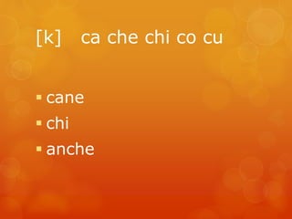[k] ca che chi co cu 
 cane 
 chi 
 anche 
 