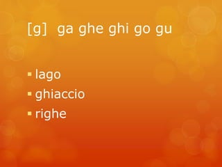 [g] ga ghe ghi go gu 
 lago 
 ghiaccio 
 righe 
 