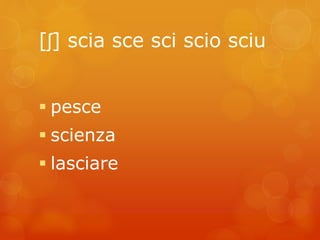[ʃ] scia sce sci scio sciu 
 pesce 
 scienza 
 lasciare 
 