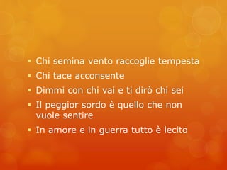  Chi semina vento raccoglie tempesta 
 Chi tace acconsente 
 Dimmi con chi vai e ti dirò chi sei 
 Il peggior sordo è quello che non 
vuole sentire 
 In amore e in guerra tutto è lecito 
 