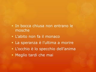  In bocca chiusa non entrano le 
mosche 
 L’abito non fa il monaco 
 La speranza è l’ultima a morire 
 L’occhio è lo specchio dell’anima 
 Meglio tardi che mai 
 