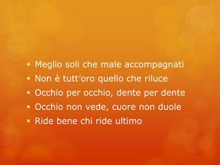  Meglio soli che male accompagnati 
 Non è tutt’oro quello che riluce 
 Occhio per occhio, dente per dente 
 Occhio non vede, cuore non duole 
 Ride bene chi ride ultimo 
 