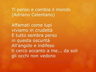 Ti penso e cambia il mondo 
(Adriano Celentano) 
Affamati come lupi 
viviamo in crudeltà 
E tutto sembra perso 
in questa oscurità 
All'angolo e indifeso 
ti cerco accanto a me…... da soli 
gli occhi non vedono 
 