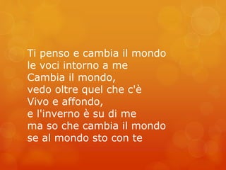 Ti penso e cambia il mondo 
le voci intorno a me 
Cambia il mondo, 
vedo oltre quel che c'è 
Vivo e affondo, 
e l'inverno è su di me 
ma so che cambia il mondo 
se al mondo sto con te 
 