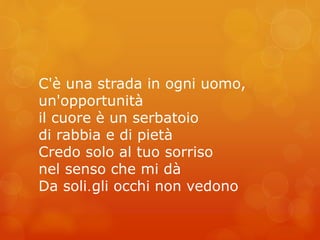 C'è una strada in ogni uomo, 
un'opportunità 
il cuore è un serbatoio 
di rabbia e di pietà 
Credo solo al tuo sorriso 
nel senso che mi dà 
Da soli… gli occhi non vedono 
 