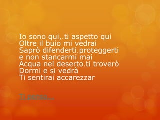 Io sono qui,… ti aspetto qui 
Oltre il buio mi vedrai 
Saprò difenderti… proteggerti 
e non stancarmi mai 
Acqua nel deserto… ti troverò 
Dormi e si vedrà 
Ti sentirai accarezzar 
Ti penso... 
