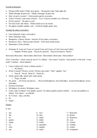 Esempi di pronuncia:
 Mi piacerebbe visitare l’Italia alcun giorno – Me gustaría visitar Italia algún día.
 Saluta Giuseppe da parte mia – Saluda a Giuseppe de parte mía.
 Siete voi qui in vacanza? – Están ustedes aquí de vacaciones.
 Vado a Venezia e vado anche a Firenze – Voy a Venecia y también voy a Florencia.
 Di chi è questo? – De quién es esto?
 Ero stato vicino alla vittoria – Había estado cerca a la victoria.
 Ha appena compiuto quindici anni – Acaba de cumplir quinze años.
Esempio de saluto e arrivederci:
 Ciao! (informal) saluto e arriverderci
 Salve! (informal) saluto
 Buongiorno o Giorno (formal – hasta las 18 hrs) saluto e arrivederci
 Buonasera o Sera – Buenas tardes (formal – 18 hrs hasta media noche)
 Buonanotte o Notte (formal)
 Domanda  Come sta? Come va? (usted) Come stai? Come vai? (tú) Come state? (ellos)
o Risposta  Bene, grazie Piacere di conocerla Piacere di conocerti Piacere
Benvenuto (Benvenuta - Bienvenidas) (Benvenuti - Bienvenidos) (Benvenute - Bienvenidas)!!
Ciao!! Arrivederci – Hasta vernos de nuevo!! Ci vediamo – Nos vemos!! A presto – hasta pronto!! A Più tardi - A más
tarde!! A domani – Hasta mañana!!
 Come ti chiami (tú), Come si chiama (usted)...?
o Mi chiamo...
 Di dov’è (usted) ? Di dove sei (tú) ? Di dove siete (uds)? “Siete” significa “son”
o Sono di – Soy de, Siamo di – Somos de...
 Grazie, grazie mille, grazie tante, molte grazie,
o Prego - de nada
 No, grazie .... Per favore,per piacere .... Miscusi (Discúlpeme), Scusi (Discúlpe), Scusami (Discúlpame), Scusa
(Disculpa)
 Permesso (Permiso)
 Mi dispiace (Lo siento), Mi dispiace tanto,
 Come si dice in italiano? Che significa questo? So soltano qualche parola in italiano – sé solo unas palabras en
italiano. Non capisco – no entiendo.
 Si, Va bene – okay, está bien.
 No
 Salute!
Numeri
0. zero
1. uno
2. due
3. tre
4. quattro
5. cinque
6. sei
7. sette
8. otto
9. nove
10. dieci
11. undici
12. dodici
13. tredici
14. quatordici
15. quindici
16. sedici
17. diciassette
18. diciotto
19. diciannove
20. venti
21. ventuno
22. ventidue
23. ventitre
24. ventiquattro
 