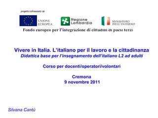 Vivere in Italia. L’italiano per il lavoro e la cittadinanza
      Didattica base per l’insegnamento dell’italiano L2 ad adulti

                Corso per docenti/operatori/volontari

                               Cremona
                           9 novembre 2011




Silvana Cantù
 