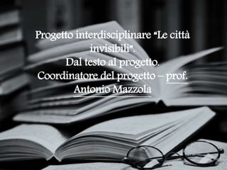 Progetto interdisciplinare “Le città
invisibili”.
Dal testo al progetto.
Coordinatore del progetto – prof.
Antonio Mazzola
 