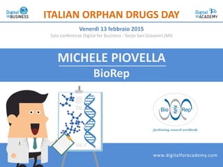MICHELE PIOVELLA
BioRep
ITALIAN ORPHAN DRUGS DAY
Venerdì 13 febbraio 2015
Sala conferenze Digital for Business - Sesto San Giovanni (MI)
www.digitalforacademy.com
 