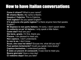 Come ti chiami? What is your name?
Mi chiamo Martin. My name is Martin.
Questa e’ Caterina. This is Caterina.
Parli inglese? Do you speak English?
C'è qualcuno che parla inglese? Is there anyone here that speaks
English?
Mi dispiace io non parlo italiano. I'm sorry, I don’t speak italian.
So soltanto un po' di italiano. I only speak a little Italian.
Come stai? How are you?
Sto bene, grazie. I'm fine, thank you.
Piacere. I am pleased to meet you.
Non capisco. I don't understand.
Io non lo so. I don’t know.
Scusi, che cosa hai detto? Excuse me, what did you say?
Puoi parlare lentamente? Could you speak more slowly?
Capisco benissimo. I understand perfectly.
È stato un piacere di conescerti. It was nice to meet you.
Buona giornata! Have a nice day!
Ci vediamo dopo! See you later!
 