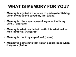WHAT IS MEMORY FOR YOU?
• Memory is my first experience of underwater fishing
when my husband saved my life. (Liana)
• Memory is.. the main cause of argument with my
wife... (Maurizio)
• Memory is what can defeat death. It is what makes
men immortal. (Riccardo)
• Memory is... not my cup of tea! (Laura)
• Memory is something that Italian people loose when
they vote (Anita)

 