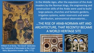 …THE RISE OF ARAB-NORMAN ART AND
ARCHITECTURE, THAT RECENTLY BECAME
A WORLD HERITAGE SITE
In the Middle Ages, after the expulsion of the Arab
invaders by the Norman kings, the engineering and
construction skills of the Arabs were used to build
large palaces, churches and fantastic gardens,
irrigation systems, water reservoirs and water
distribution, astronomical observatories...
William II of Sicily, “the Good” dedicates
the Cathedral of Monreale to the Virgin
Mary (Byzantine mosaic, after 1172)
10
 