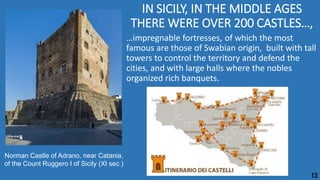 IN SICILY, IN THE MIDDLE AGES
THERE WERE OVER 200 CASTLES…,
…impregnable fortresses, of which the most
famous are those of Swabian origin, built with tall
towers to control the territory and defend the
cities, and with large halls where the nobles
organized rich banquets.
Norman Castle of Adrano, near Catania,
of the Count Ruggero I of Sicily (XI sec.)
13
 