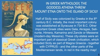IN GREEK MYTHOLOGY, THE
GODDESS ATHENA THREW
MOUNT ETNA ONTO THE ISLAND OF SICILY
Half of Sicily was colonized by Greeks in the 8th
century B.C. Initially, the most important colony
was established at Syracuse in 734 B.C. Other
important Greek cities were Gela, Akragas, Seli-
nunte, Himera, Kamarina and Zancle or Messene
(modern-day Messina). These city-states were an
important part of classical Greek civilization, which
included Sicily as part of Magna Graecia - together
with CYPRUS - and the other parts of the
Mediterranean lands, in red in the nearby map!
5
 