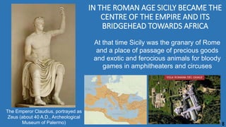 IN THE ROMAN AGE SICILY BECAME THE
CENTRE OF THE EMPIRE AND ITS
BRIDGEHEAD TOWARDS AFRICA
At that time Sicily was the granary of Rome
and a place of passage of precious goods
and exotic and ferocious animals for bloody
games in amphitheaters and circuses
The Emperor Claudius, portrayed as
Zeus (about 40 A.D., Archeological
Museum of Palermo) 8
 